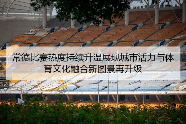 常德比赛热度持续升温展现城市活力与体育文化融合新图景再升级