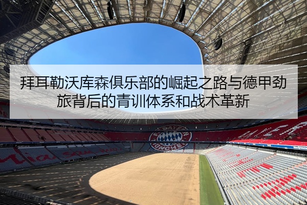 拜耳勒沃库森俱乐部的崛起之路与德甲劲旅背后的青训体系和战术革新