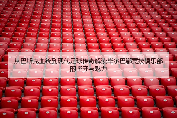 从巴斯克血统到现代足球传奇解读毕尔巴鄂竞技俱乐部的坚守与魅力