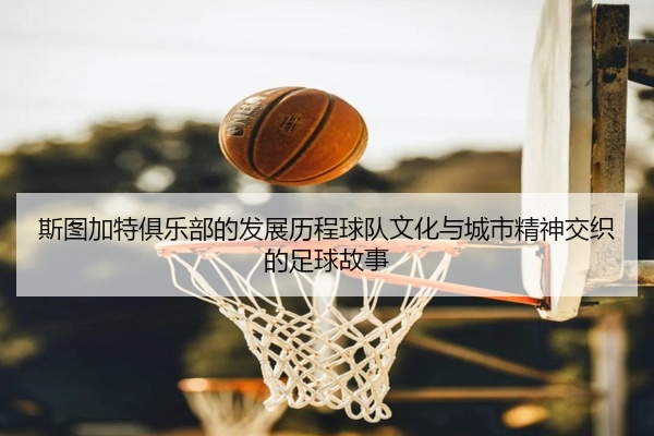 斯图加特俱乐部的发展历程球队文化与城市精神交织的足球故事