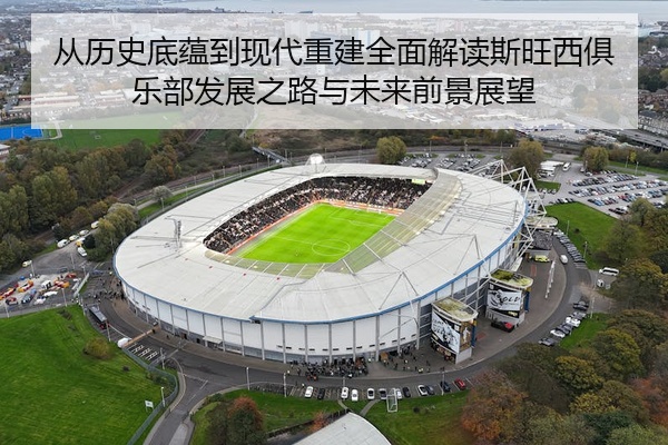 从历史底蕴到现代重建全面解读斯旺西俱乐部发展之路与未来前景展望