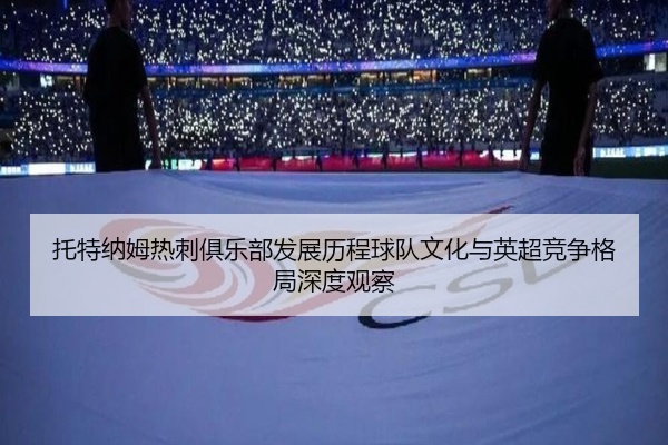 托特纳姆热刺俱乐部发展历程球队文化与英超竞争格局深度观察