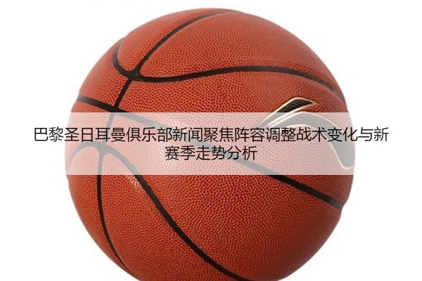 巴黎圣日耳曼俱乐部新闻聚焦阵容调整战术变化与新赛季走势分析