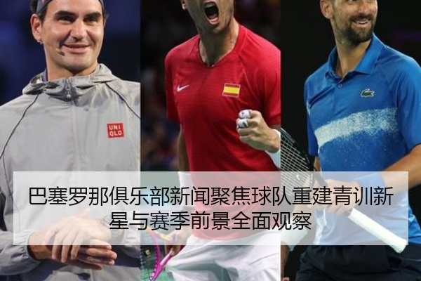 巴塞罗那俱乐部新闻聚焦球队重建青训新星与赛季前景全面观察