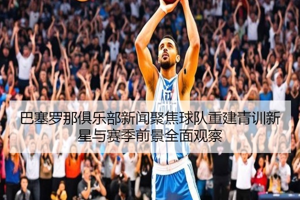 巴塞罗那俱乐部新闻聚焦球队重建青训新星与赛季前景全面观察