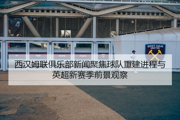 西汉姆联俱乐部新闻聚焦球队重建进程与英超新赛季前景观察