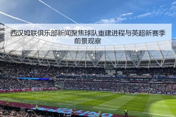 西汉姆联俱乐部新闻聚焦球队重建进程与英超新赛季前景观察