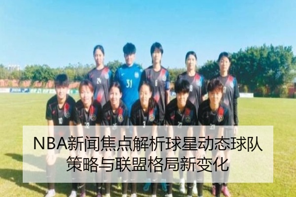 NBA新闻焦点解析球星动态球队策略与联盟格局新变化