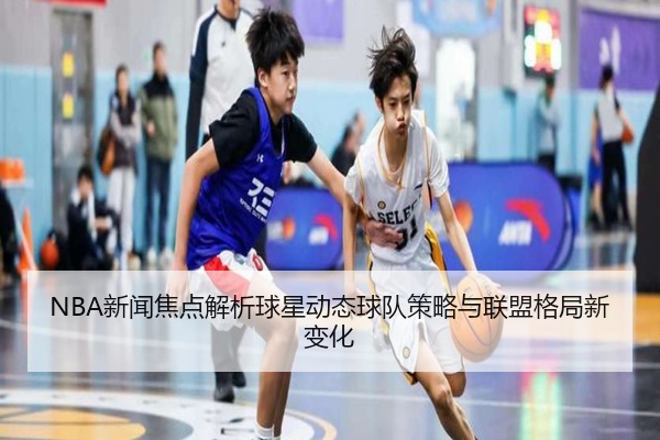 NBA新闻焦点解析球星动态球队策略与联盟格局新变化