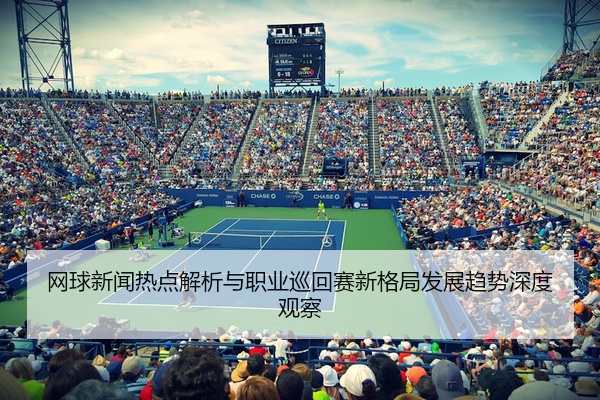 网球新闻热点解析与职业巡回赛新格局发展趋势深度观察