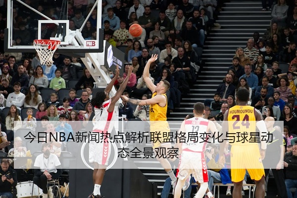 今日NBA新闻热点解析联盟格局变化与球星动态全景观察