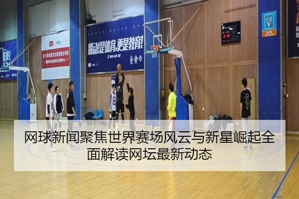 网球新闻聚焦世界赛场风云与新星崛起全面解读网坛最新动态