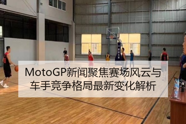 MotoGP新闻聚焦赛场风云与车手竞争格局最新变化解析