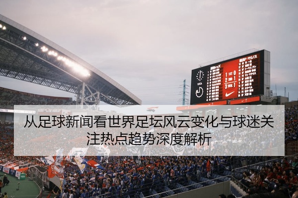 从足球新闻看世界足坛风云变化与球迷关注热点趋势深度解析