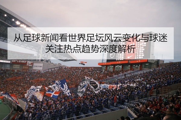 从足球新闻看世界足坛风云变化与球迷关注热点趋势深度解析