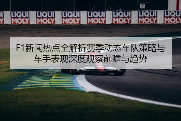 F1新闻热点全解析赛季动态车队策略与车手表现深度观察前瞻与趋势