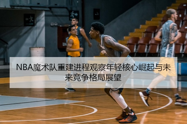 NBA魔术队重建进程观察年轻核心崛起与未来竞争格局展望