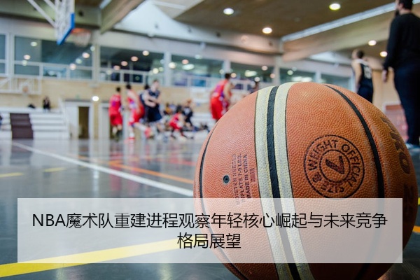 NBA魔术队重建进程观察年轻核心崛起与未来竞争格局展望