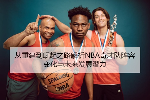 从重建到崛起之路解析NBA奇才队阵容变化与未来发展潜力