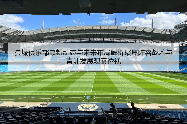 曼城俱乐部最新动态与未来布局解析聚焦阵容战术与青训发展观察透视