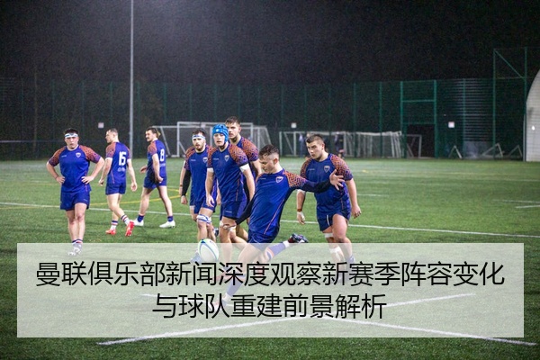 曼联俱乐部新闻深度观察新赛季阵容变化与球队重建前景解析